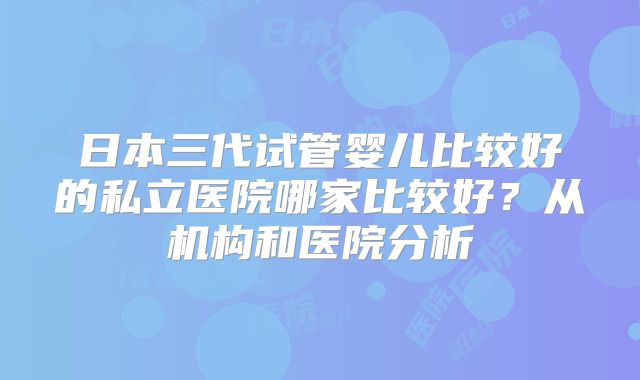 日本三代试管婴儿比较好的私立医院哪家比较好？从机构和医院分析
