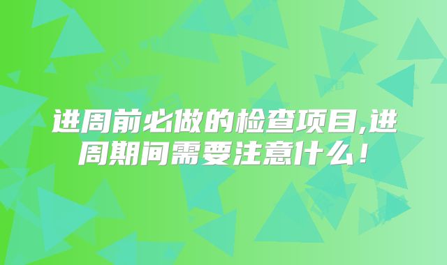 进周前必做的检查项目,进周期间需要注意什么!