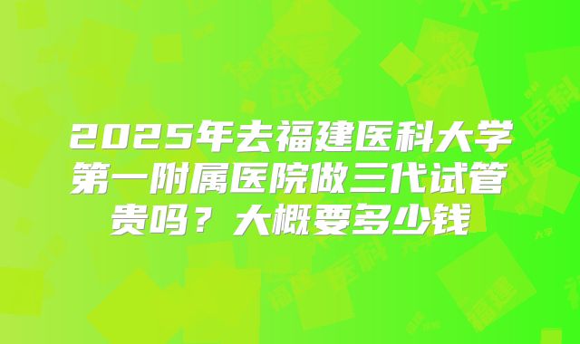 2025年去福建医科大学第一附属医院做三代试管贵吗？大概要多少钱