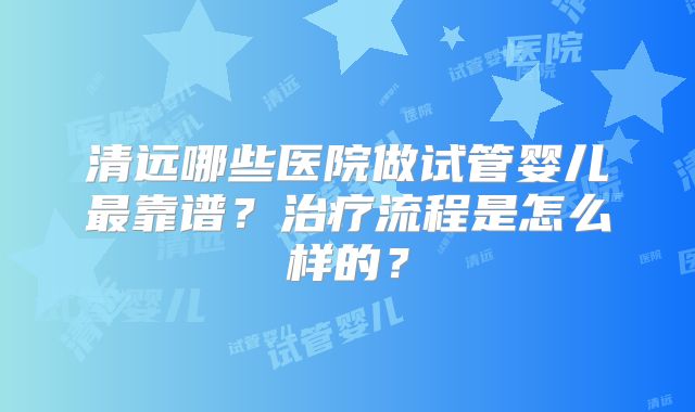清远哪些医院做试管婴儿最靠谱？治疗流程是怎么样的？