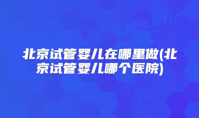 北京试管婴儿在哪里做(北京试管婴儿哪个医院)