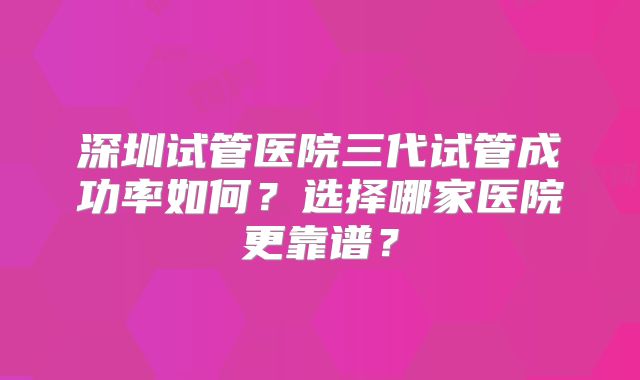 深圳试管医院三代试管成功率如何？选择哪家医院更靠谱？