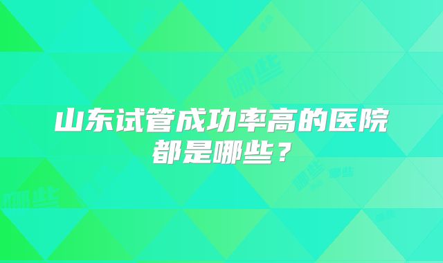 山东试管成功率高的医院都是哪些?