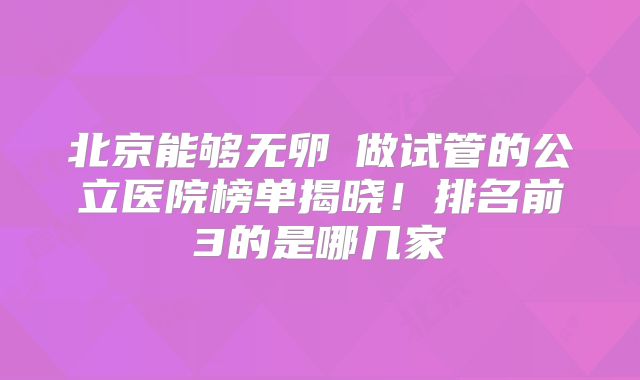 北京能够无卵�做试管的公立医院榜单揭晓！排名前3的是哪几家
