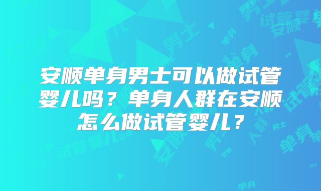 安顺单身男士可以做试管婴儿吗？单身人群在安顺怎么做试管婴儿？