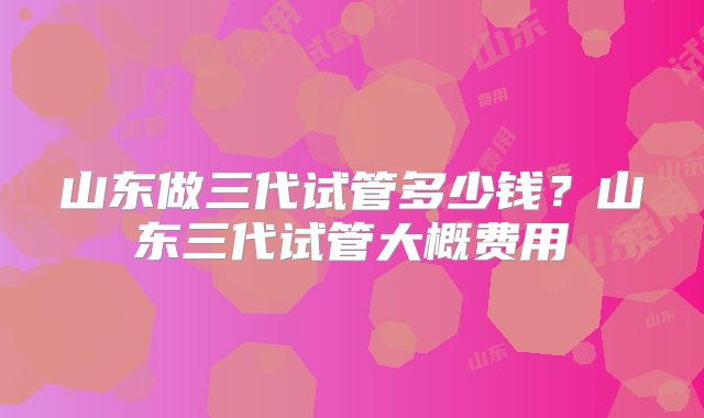 山东做三代试管多少钱？山东三代试管大概费用