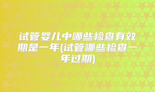 试管婴儿中哪些检查有效期是一年(试管哪些检查一年过期)