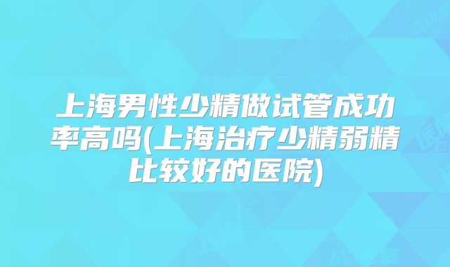 上海男性少精做试管成功率高吗(上海治疗少精弱精比较好的医院)