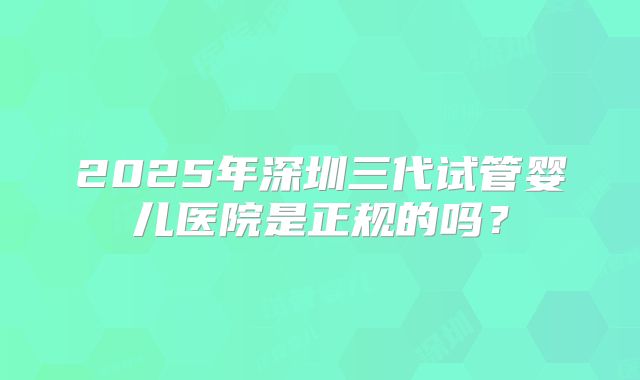2025年深圳三代试管婴儿医院是正规的吗？