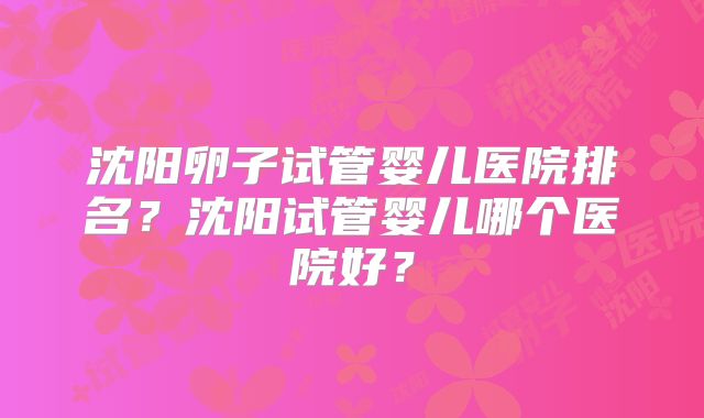 沈阳卵子试管婴儿医院排名？沈阳试管婴儿哪个医院好？