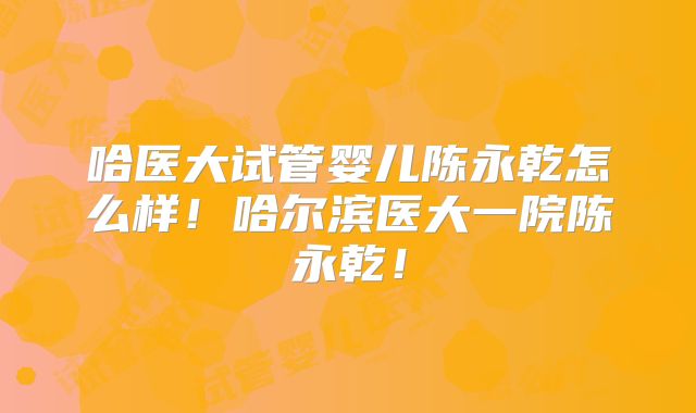 哈医大试管婴儿陈永乾怎么样!哈尔滨医大一院陈永乾!
