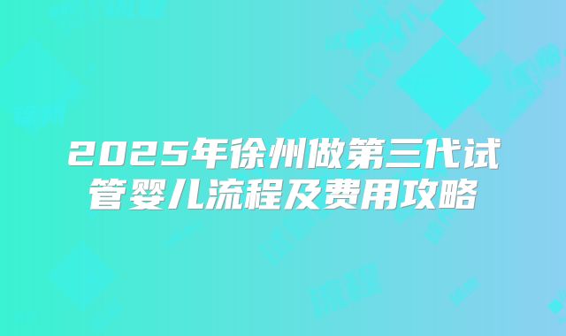 2025年徐州做第三代试管婴儿流程及费用攻略