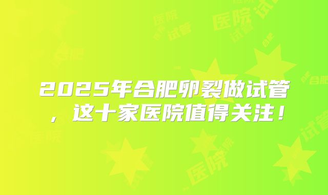 2025年合肥卵裂做试管，这十家医院值得关注！