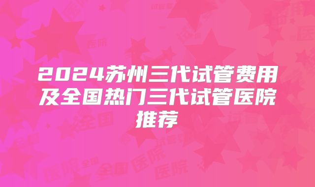 2024苏州三代试管费用及全国热门三代试管医院推荐