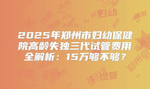 2025年郑州市妇幼保健院高龄失独三代试管费用全解析:15万够不够?