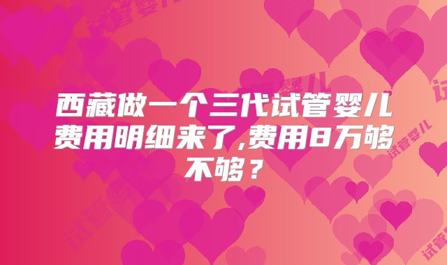西藏做一个三代试管婴儿费用明细来了,费用8万够不够？