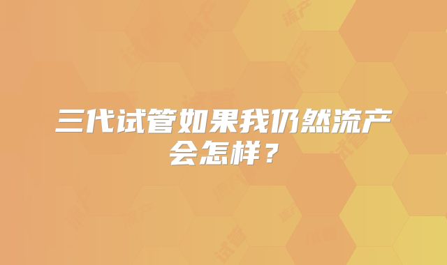 三代试管如果我仍然流产会怎样？