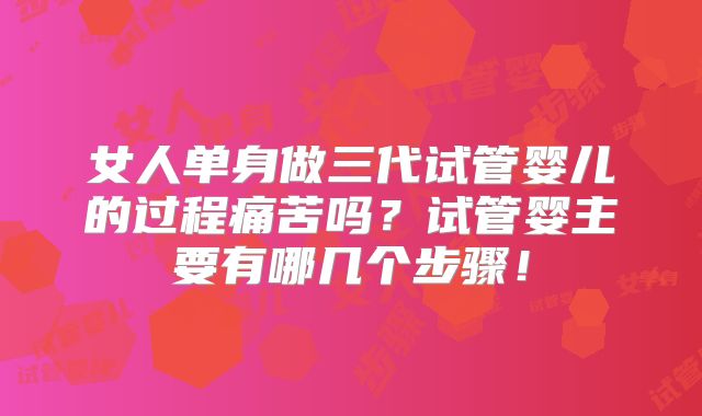 女人单身做三代试管婴儿的过程痛苦吗？试管婴主要有哪几个步骤！