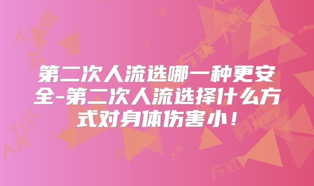 第二次人流选哪一种更安全-第二次人流选择什么方式对身体伤害小！