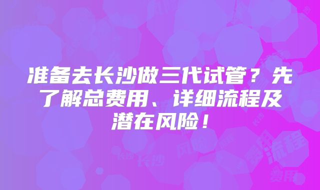 准备去长沙做三代试管？先了解总费用、详细流程及潜在风险！