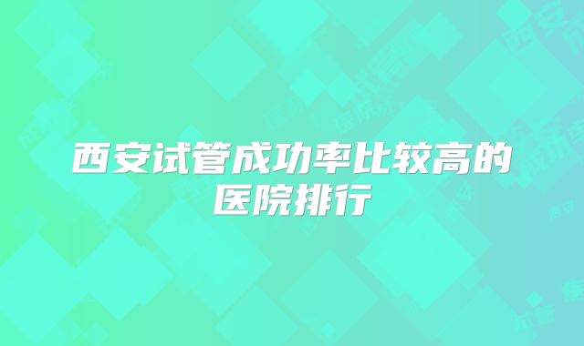 西安试管成功率比较高的医院排行