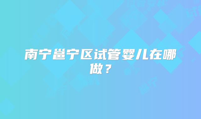 南宁邕宁区试管婴儿在哪做？