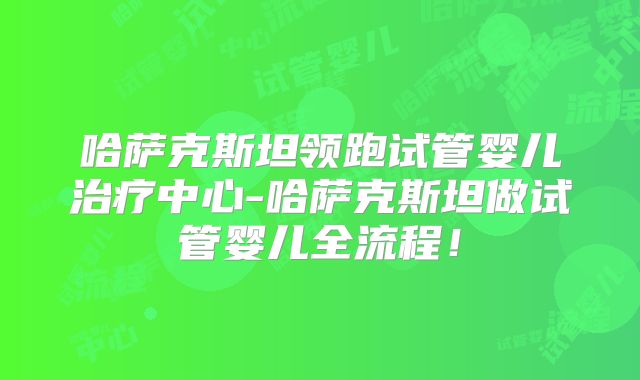 哈萨克斯坦领跑试管婴儿治疗中心-哈萨克斯坦做试管婴儿全流程！