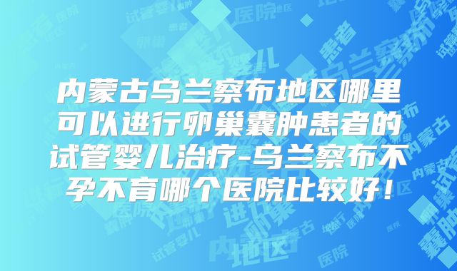 内蒙古乌兰察布地区哪里可以进行卵巢囊肿患者的试管婴儿治疗-乌兰察布不孕不育哪个医院比较好!