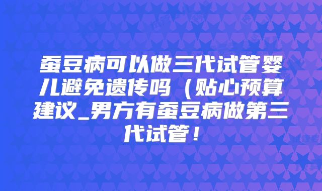 蚕豆病可以做三代试管婴儿避免遗传吗(贴心预算建议_男方有蚕豆病做第三代试管!