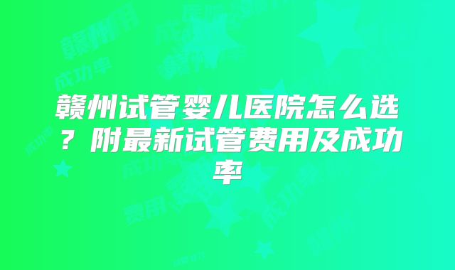 赣州试管婴儿医院怎么选？附最新试管费用及成功率