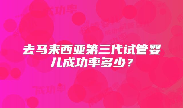 去马来西亚第三代试管婴儿成功率多少？