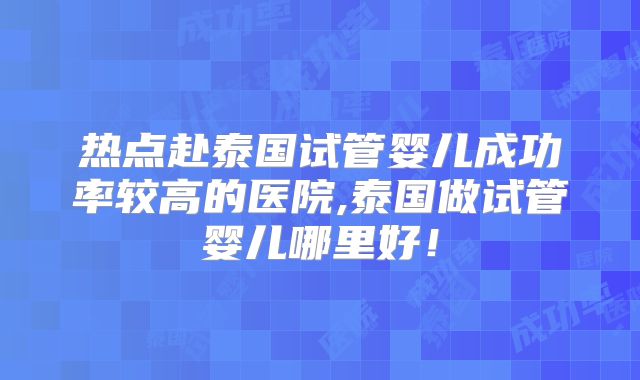 热点赴泰国试管婴儿成功率较高的医院,泰国做试管婴儿哪里好！
