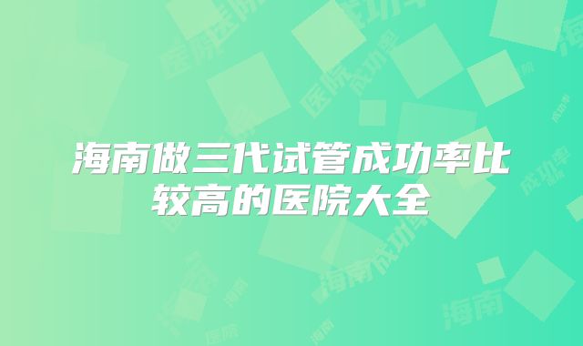 海南做三代试管成功率比较高的医院大全