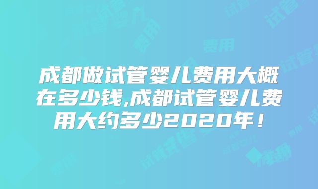 成都做试管婴儿费用大概在多少钱,成都试管婴儿费用大约多少2020年！