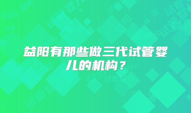 益阳有那些做三代试管婴儿的机构？