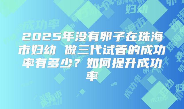 2025年没有卵子在珠海市妇幼 做三代试管的成功率有多少？如何提升成功率