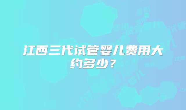 江西三代试管婴儿费用大约多少？