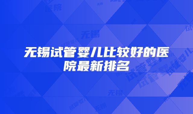 无锡试管婴儿比较好的医院最新排名