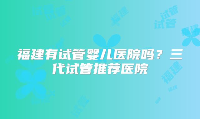 福建有试管婴儿医院吗?三代试管推荐医院