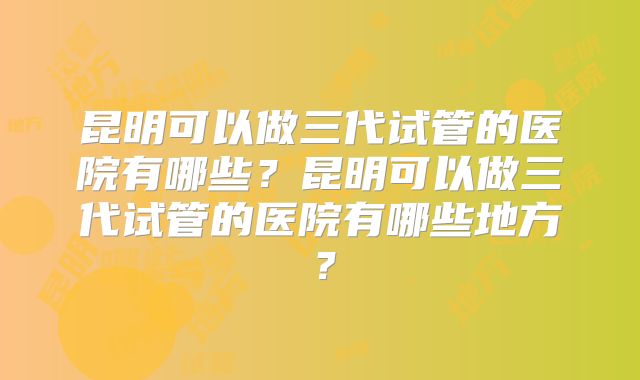 昆明可以做三代试管的医院有哪些？昆明可以做三代试管的医院有哪些地方？