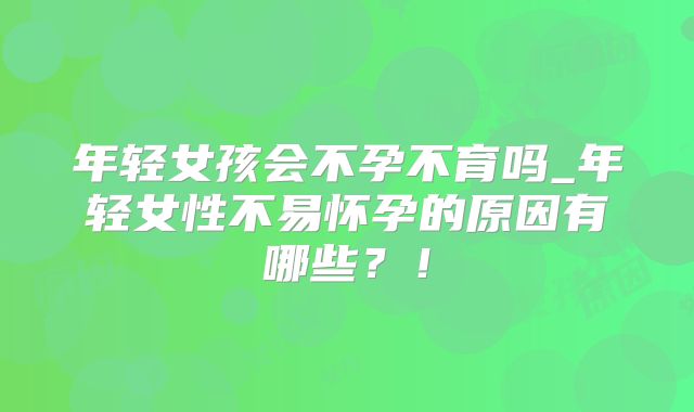 年轻女孩会不孕不育吗_年轻女性不易怀孕的原因有哪些？！
