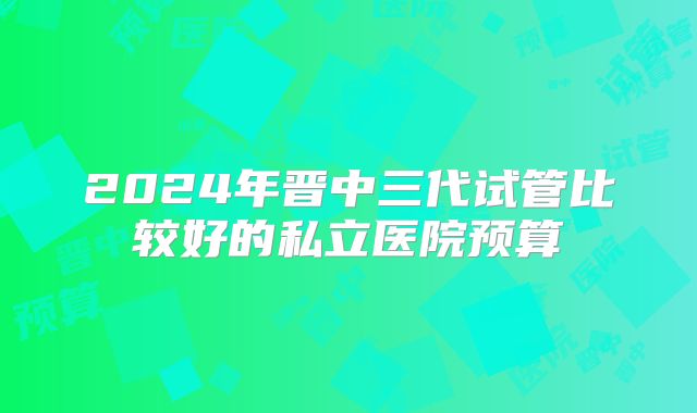 2024年晋中三代试管比较好的私立医院预算