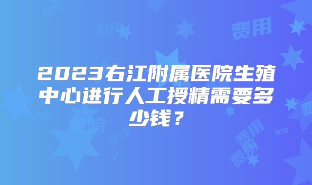 2023右江附属医院生殖中心进行人工授精需要多少钱？