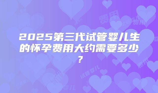 2025第三代试管婴儿生的怀孕费用大约需要多少?