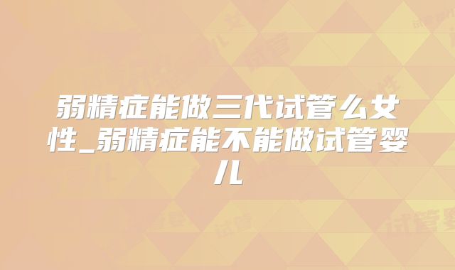 弱精症能做三代试管么女性_弱精症能不能做试管婴儿