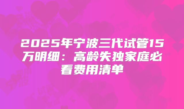 2025年宁波三代试管15万明细：高龄失独家庭必看费用清单