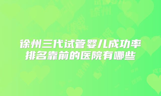 徐州三代试管婴儿成功率排名靠前的医院有哪些
