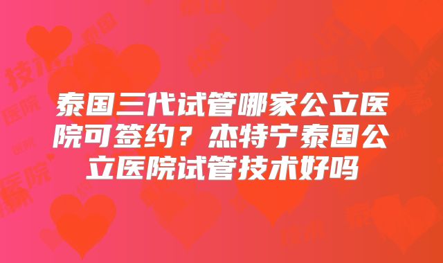 泰国三代试管哪家公立医院可签约？杰特宁泰国公立医院试管技术好吗