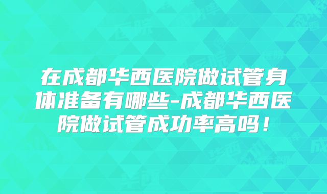 在成都华西医院做试管身体准备有哪些-成都华西医院做试管成功率高吗!
