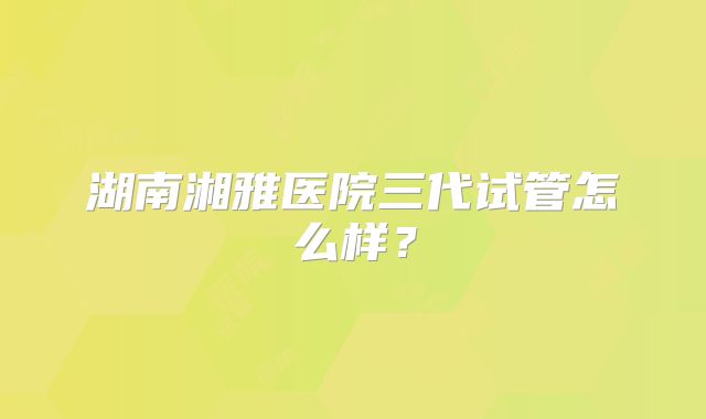 湖南湘雅医院三代试管怎么样?